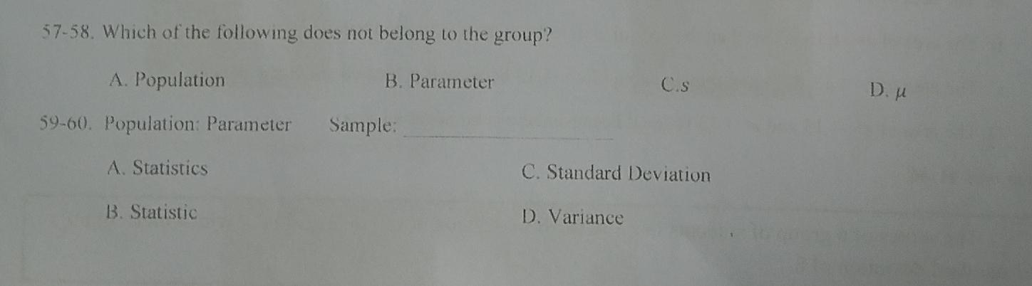 57-58. Which of the following does not belong to the group?
A. Population B. Parameter C.s
D. μ
59-60. Population: Parameter Sample:_
A. Statistics C. Standard Deviation
B. Statistic D. Variance