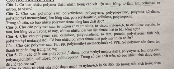 Có bao nhiêu polymer thiên nhiên trong các vật liệu sau: bông, tơ tằm, len, cellulose, tơ 
nitron, tơ visco? 
Câu 2. Cho các polymer sau: polyethylene, polystyrene, polypropylene, polybuta -1, 3 -diene, 
poly(methyl metacrylate), len lông cừu, polyacrylonitrile, cellulose, polyisoprene. 
Trong số trên, có bao nhiêu polymer được dùng làm chất dẻo? 
Câu 3. Cho các polymer sau: tơ nitron (hay tơ olon), tơ visco, nylon -6, 6, to cellulose acetate, tơ 
tằm, len lồng cừu. Trong số này, có bao nhiêu loại vật liệu thuộc loại tơ bán tổng hợp? 
Câu 4. Cho các polymer sau: cellulose, polybutadiene, tơ tằm, protein, polystyrene, tinh bột, 
poly(methyl metacrylate). Có bao nhiêu polymer thuộc loại polymer thiên nhiên? 
Câu . Cho các polymer sau: PE, pp, poly(methyl methacrylate) và PPE. Số polymer nào được tạo 
thành từ phản ứng trùng ngưng 
Câu 5. Cho các chất sau: polybuta- 1, 3 -diene, poly(methyl metacrylate), polystyrene, len lông cừu, 
polyacrylonitrile, cellulose, polychloroprene. Trong số các chất trên, có bao nhiêu chất được dùng 
đề chế tạo cao su? 
Câu 6: Phân tử khối của một đoạn mạch tơ nylon -6, 6 là 56 500. Số lượng mắt xích trong đoạn