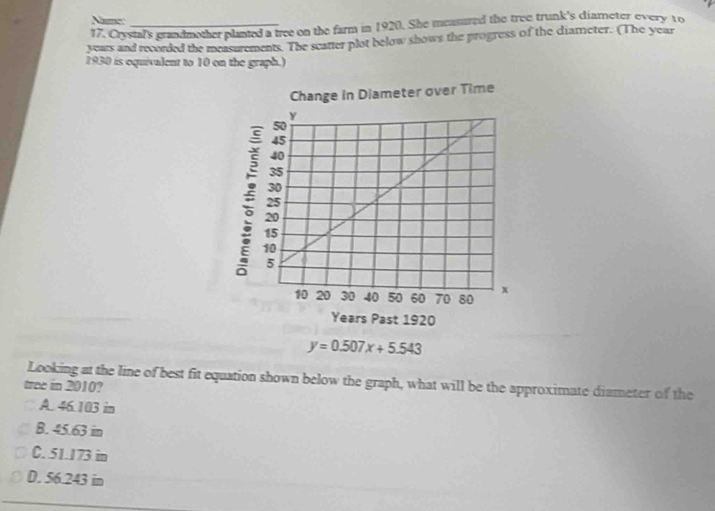 Namec
17. Crystal's grandmother planted a tree on the farm in 1920. She measured the tree trunk's diameter every to
years and recorded the measurements. The scatter plot below shows the progress of the diameter. (The year
1930 is equivalent to 10 on the graph.)
Change in Diameter over Time
y=0.507x+5.543
Looking at the line of best fit equation shown below the graph, what will be the approximate diameter of the
tree in 2010?
A. 46.103 in
B. 45.63 in
C. 51.173 in
D. 56.243 in