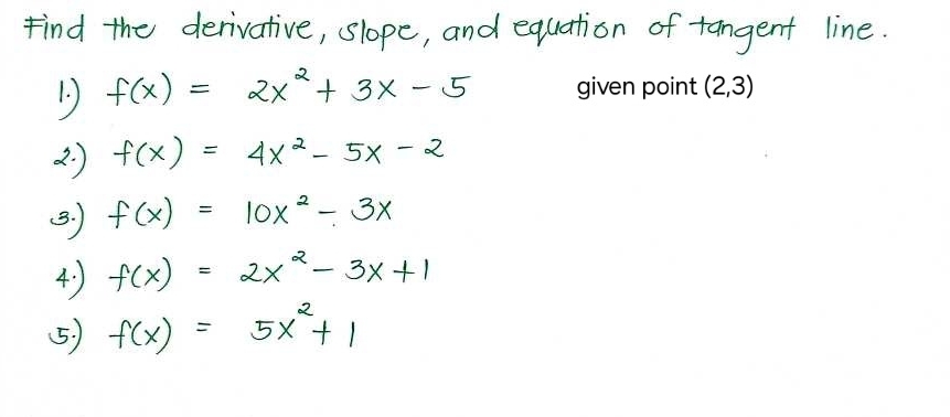 Find the derivative, slope, and equation of tangent line. 
1. f(x)=2x^2+3x-5 given point (2, 3)
2. ) f(x)=4x^2-5x-2
B. ) f(x)=10x^2-3x
4) f(x)=2x^2-3x+1
5) f(x)=5x^2+1