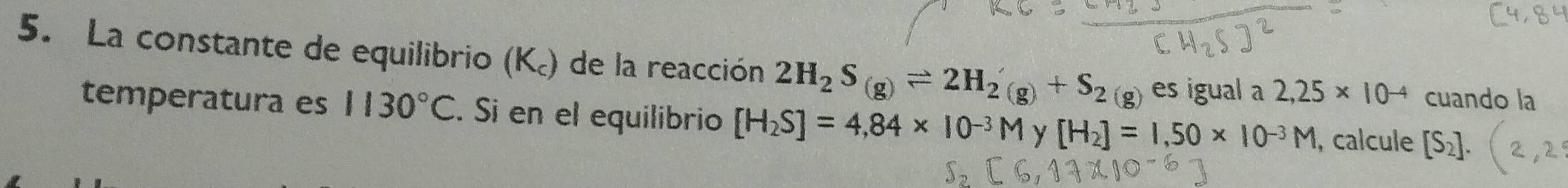 La constante de equilibrio (K.) de la reacción 2H_2S_(g)leftharpoons 2H_2(g)+S_2(g) es igual a 2,25* 10^(-4) cuando la 
temperatura es 1130°C. Si en el equilibrio [H_2S]=4,84* 10^-
H_2]=1,50* 10^(-3)M , calcule [S_2].