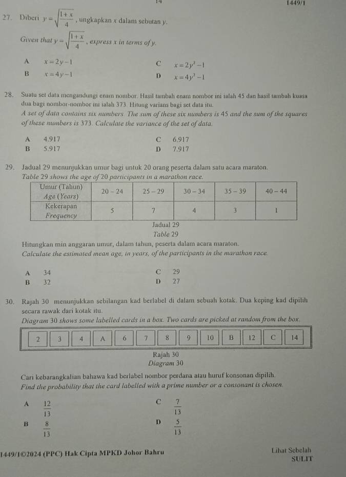 1449/1
27. Diberi y=sqrt(frac 1+x)4 , ungkapkan x dalam sebutan y.
Given that y=sqrt(frac 1+x)4 , express x in terms of y.
A x=2y-1
C x=2y^2-1
B x=4y-1
D x=4y^3-1
28. Suatu set data mengandungi enam nombor. Hasil tambah enam nombor ini ialah 45 dan hasil tambah kuasa
dua bagi nombor-nombor ini ialah 373. Hitung varians bagi set data itu.
A set of data contains six numbers. The sum of these six numbers is 45 and the sum of the squares
of these numbers is 373. Calculate the variance of the set of data.
A 4.917 C 6.917
B 5.917 D 7.917
29. Jadual 29 menunjukkan umur bagi untuk 20 orang peserta dalam satu acara maraton.
Table 29 shows the age of 20 participants in a marathon race.
Table 29
Hitungkan min anggaran umur, dalam tahun, peserta dalam acara maraton.
Calculate the estimated mean age, in years, of the participants in the marathon race
A 34 C 29
B 32 D 27
30. Rajah 30 menunjukkan sebilangan kad berlabel di dalam sebuah kotak. Dua keping kad dipilih
secara rawak dari kotak itu.
Diagram 30 shows some labelled cards in a box. Two cards are picked at random from the box.
2 3 4 A 6 7 8 9 10 B 12 C 14
Rajah 30
Diagram 30
Cari kebarangkalian bahawa kad berlabel nombor perdana atau huruf konsonan dipilih.
Find the probability that the card labelled with a prime number or a consonant is chosen.
A  12/13 
C  7/13 
B  8/13 
D  5/13 
1449/1©2024 (PPC) Hak Cipta MPKD Johor Bahru Lihat Sebelah
SULIT