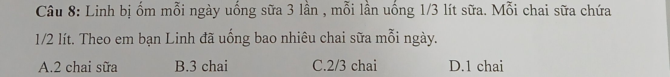 Linh bị ốm mỗi ngày uống sữa 3 lần , mỗi lần uống 1/3 lít sữa. Mỗi chai sữa chứa
1/2 lít. Theo em bạn Linh đã uống bao nhiêu chai sữa mỗi ngày.
A. 2 chai sữa B. 3 chai C. 2/3 chai D. 1 chai