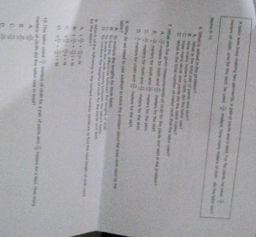 A tallor was bues making heo garments; a pell of parts and s silt. For the corts, he ysud  27/36 
mesers of cloth, and for the skit, he woed  10/7  mellery Tow many maters or doth - old the taled use?
tems 8-10
6. What is asked in the problem?
A. What is the total pair of pants and skir?
B. How many maters of cloth did the tastor use?
C. How many skicts and parta did the taller make?
O.--What is the total rumber of meter coth that the salor used"
7. What are the given measscements of cloth for the pants and wiit in the problem?
A  39/4  meters for croth and = 29/100  meters for the surt.
B.  31/4  meters for dloth and  31/12  meters for the skirt.
C  33/4  meters for cloth and  133/m  teters for the skit
D.  8/4  meters for cigth and  18/18  meters for the akr.
faller?
6. Why do we need to use addition to solve the problem about the fobl cloth used ts ths
A. To mulliply the lengths for more fabr
t To fiort the differenne belween the teouths of cloth
C. Ts divide thie cloth eventy berween the labek tisks
D.  Tt combine the fengths of cloth for the pants and slort
by the taitor ?
9. Which of the follawing is the carresd number smience to first the moid lingth of doth jsd
A. (- 31/4 + 12/171 endpmatrix =N
B. ( 11/1 *  13/10 )=N
C. ( 18/10 - 11/4 9=N
D. ( 11/4 + 19/111 )=N
10.The laifor used  11/4  meters of cloth for a pair of pants and - 19/18  maders for a wid. Hon mang
meters of cloth did the tailor use in totat?
A.  23/70 
B.  38/21 
C.  15/20 
D. 2.