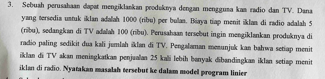 Sebuah perusahaan dapat mengiklankan produknya dengan mengguna kan radio dan TV. Dana 
yang tersedia untuk iklan adalah 1000 (ribu) per bulan. Biaya tiap menit iklan di radio adalah 5
(ribu), sedangkan di TV adalah 100 (ribu). Perusahaan tersebut ingin mengiklankan produknya di 
radio paling sedikit dua kali jumlah iklan di TV. Pengalaman menunjuk kan bahwa setiap menit 
iklan di TV akan meningkatkan penjualan 25 kali lebih banyak dibandingkan iklan setiap menit 
iklan di radio. Nyatakan masalah tersebut ke dalam model program linier