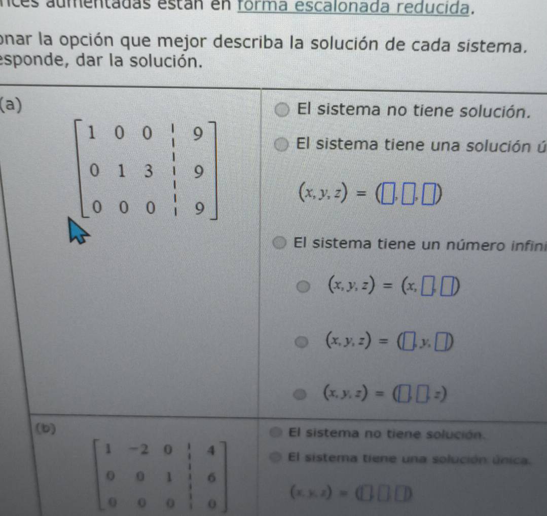 nces aumentadas están en forma escalonada reducida.
onar la opción que mejor describa la solución de cada sistema.
esponde, dar la solución.
(a) El sistema no tiene solución.
El sistema tiene una solución ú
(x,y,z)=(□ ,□ ,□ )
El sistema tiene un número infini
(x,y,z)=(x,□ ,□ )
(x,y,z)=(□ ,y,□ )
(x,y,z)=(□ ,□ ,z)
(b) El sistema no tiene solución.
beginbmatrix 1&-2&0&1&4 0&0&1&1&6 0&0&0&1&0endbmatrix
El sistema tiene una solución única.
(x.y.z)=(□ ,□ )