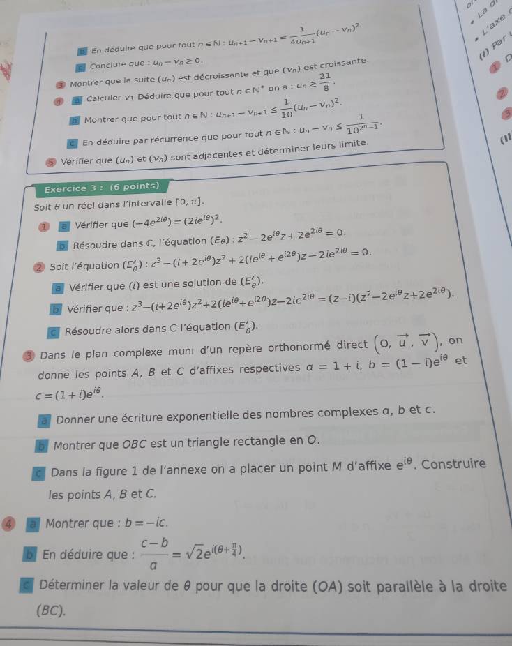 a
La d
B En déduire que pour tout n∈ N:u_n+1-v_n+1=frac 14u_n+1(u_n-v_n)^2
L'axe
) Par
Conclure que : u_n-v_n≥ 0.
Montrer que la suite (u_n) est décroissante et que a:u_n≥  21/8 . (v_n) est croissante.
D
Calculer V_1 Déduire que pour tout n∈ N^* on
Montrer que pour tout n∈ N:u_n+1-v_n+1≤  1/10 (u_n-v_n)^2.
6
En déduire par récurrence que pour tout
Vérifier que (u_n) et (V_n) sont adjacentes et déterminer leurs limite. n∈ N:u_n-v_n≤ frac 110^(2^n)-1.
(11
Exercice 3 : (6 points)
Soit θ un réel dans l'intervalle [0,π ].
1 a Vérifier que (-4e^(2/θ))=(2ie^(iθ))^2.
a  Résoudre dans C, l'équation (E_θ ):z^2-2e^(iθ)z+2e^(2iθ)=0.
② Soit l’équation (E'_θ ):z^3-(i+2e^(iθ))z^2+2(ie^(iθ)+e^(i2θ))z-2ie^(2iθ)=0.
a Vérifier que (i) est une solution de (E'_θ ).
b Vérifier que : z^3-(i+2e^(iθ))z^2+2(ie^(iθ)+e^(i2θ))z-2ie^(2iθ)=(z-i)(z^2-2e^(iθ)z+2e^(2iθ)).
c Résoudre alors dans C l'équation (E'_θ ).
3 Dans le plan complexe muni d'un repère orthonormé direct (0,vector u,vector v) , on
donne les points A, B et C d'affixes respectives a=1+i,b=(1-i)e^(iθ) et
c=(1+i)e^(iθ).
a Donner une écriture exponentielle des nombres complexes α, b et c.
b Montrer que OBC est un triangle rectangle en O.
c Dans la figure 1 de l’annexe on a placer un point M d’affixe e^(iθ). Construire
les points A, B et C.
④ a Montrer que : b=-ic.
b En déduire que :  (c-b)/a =sqrt(2)e^(i(θ +frac π)4).
c Déterminer la valeur de θ pour que la droite (OA) soit parallèle à la droite
(BC).