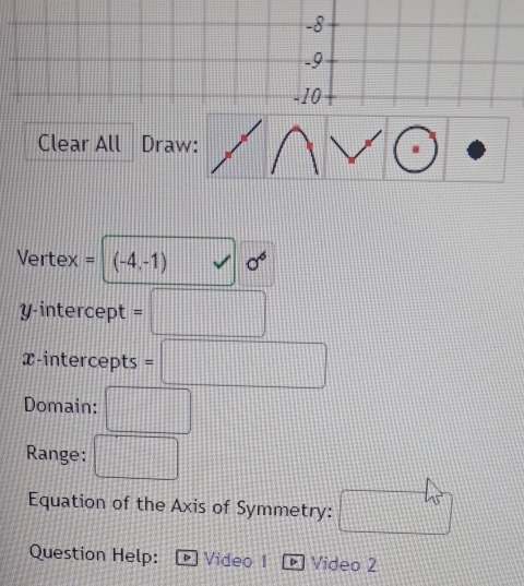 Clear All Draw: 
Vertex = (-4,-1)surd sigma^6
y-intercept =□
x-intercepts =□
Domain: □ 
Range: □
45°
Equation of the Axis of Symmetry: 
Question Help: Video 1 Video 2