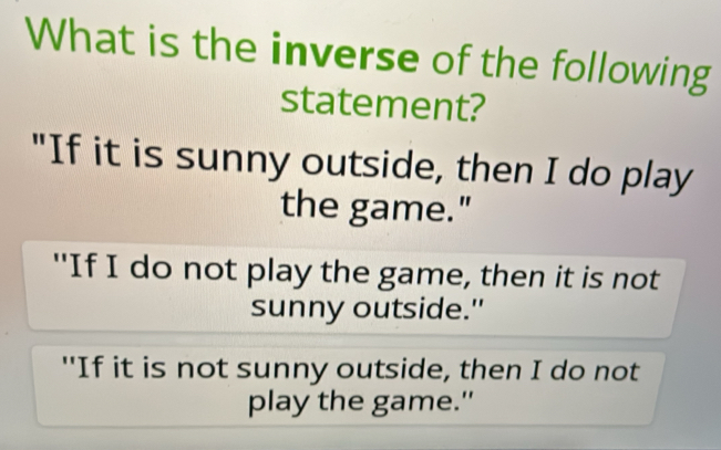 What is the inverse of the following 
statement? 
"If it is sunny outside, then I do play 
the game." 
"If I do not play the game, then it is not 
sunny outside." 
"If it is not sunny outside, then I do not 
play the game."