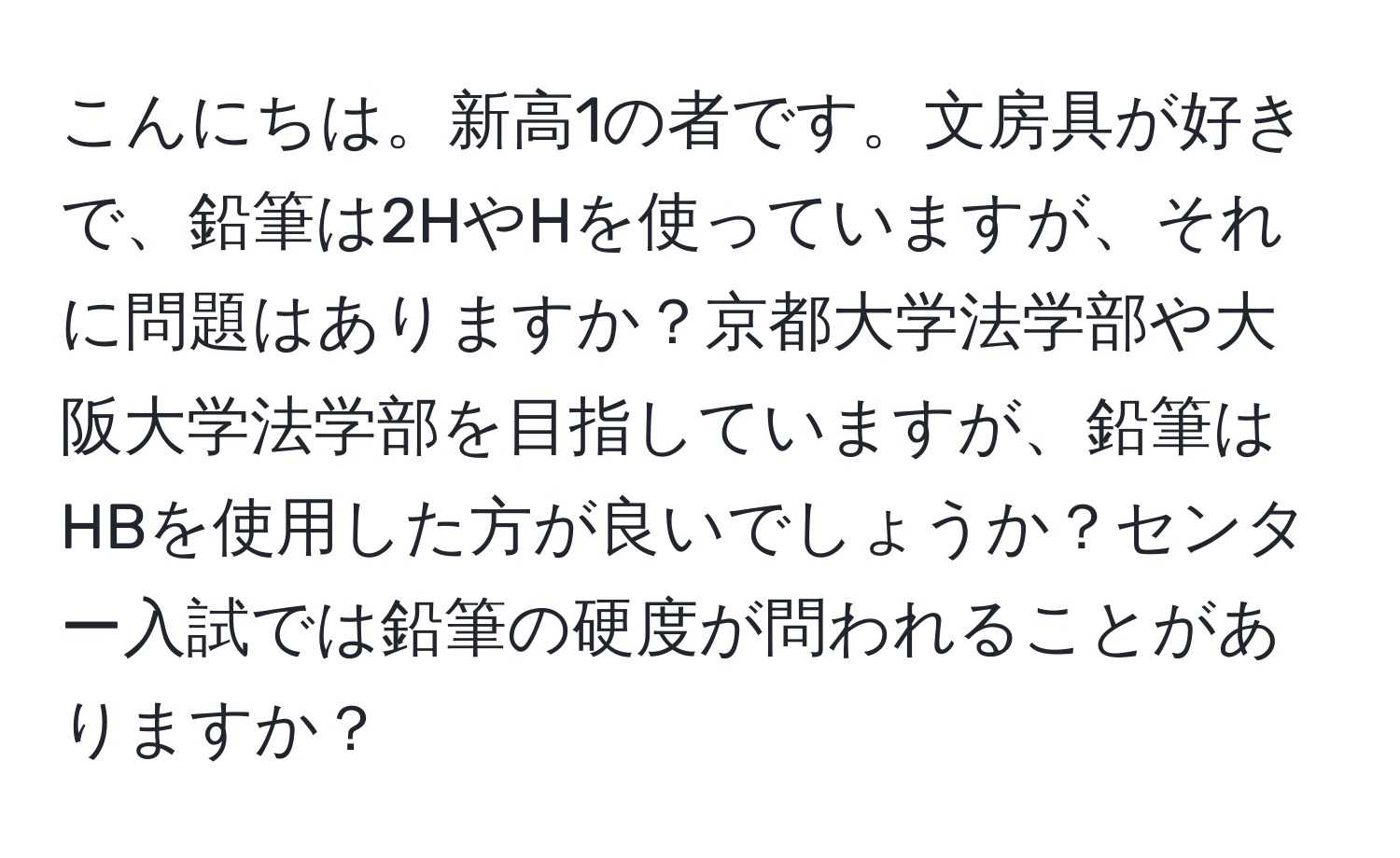 こんにちは。新高1の者です。文房具が好きで、鉛筆は2HやHを使っていますが、それに問題はありますか？京都大学法学部や大阪大学法学部を目指していますが、鉛筆はHBを使用した方が良いでしょうか？センター入試では鉛筆の硬度が問われることがありますか？