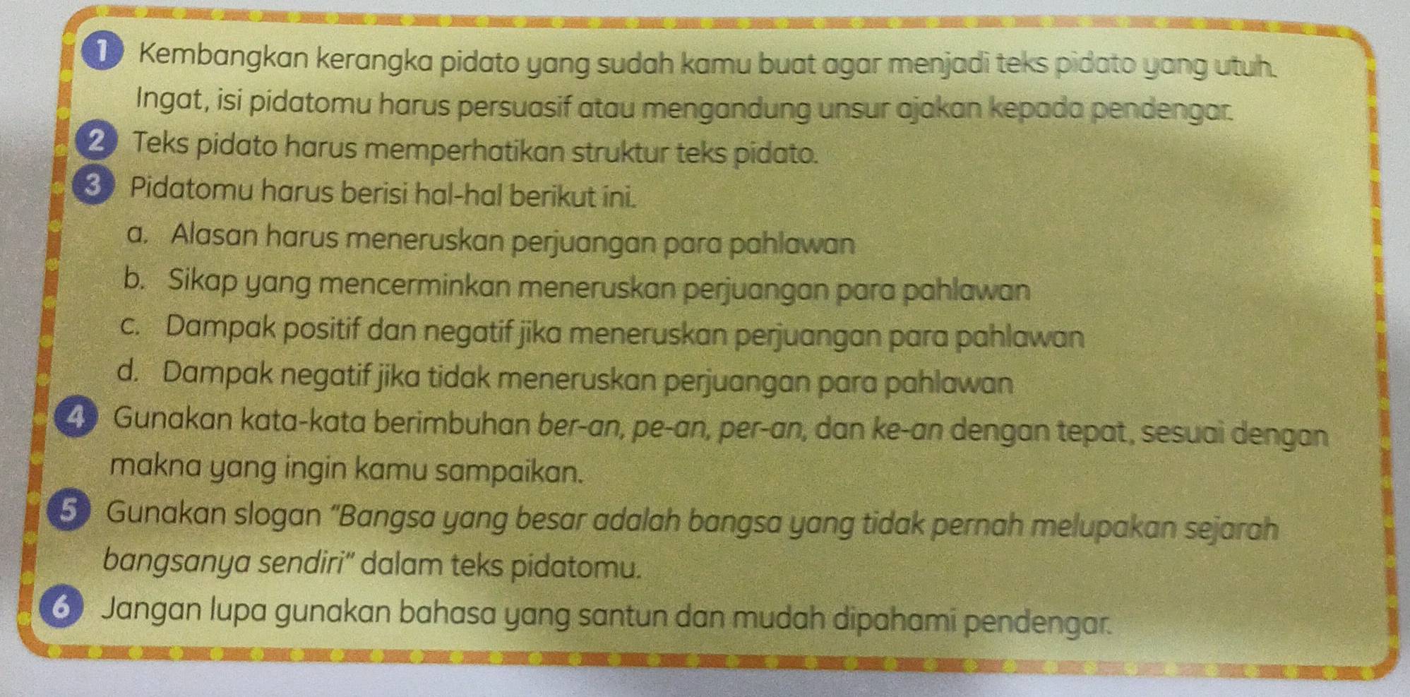 Kembangkan kerangka pidato yang sudah kamu buat agar menjadi teks pidato yang utuh. 
Ingat, isi pidatomu harus persuasif atau mengandung unsur ajakan kepada pendengar. 
2 Teks pidato harus memperhatikan struktur teks pidato. 
3 Pidatomu harus berisi hal-hal berikut ini. 
a. Alasan harus meneruskan perjuangan para pahlawan 
b. Sikap yang mencerminkan meneruskan perjuangan para pahlawan 
c. Dampak positif dan negatif jika meneruskan perjuangan para pahlawan 
d. Dampak negatif jika tidak meneruskan perjuangan para pahlawan
40 Gunakan kata-kata berimbuhan ber-an, pe-an, per-an, dan ke-an dengan tepat, sesuai dengan 
makna yang ingin kamu sampaikan. 
5 Gunakan slogan “Bangsa yang besar adalah bangsa yang tidak pernah melupakan sejarah 
bangsanya sendiri'' dalam teks pidatomu. 
6 Jangan lupa gunakan bahasa yang santun dan mudah dipahami pendengar.