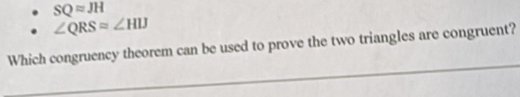 SQapprox JH
∠ QRSapprox ∠ HIJ
Which congruency theorem can be used to prove the two triangles are congruent?