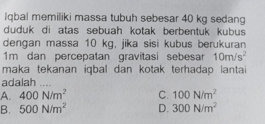 Iqbal memiliki massa tubuh sebesar 40 kg sedang
duduk di atas sebuah kotak berbentuk kubus 
dengan massa 10 kg, jika sisi kubus berukuran
1m dan percepatan gravitasi sebesar 10m/s^2
maka tekanan iqbal dan kotak terhadap lantai
adalah ....
A. 400N/m^2 C. 100N/m^2
B. 500N/m^2 D. 300N/m^2