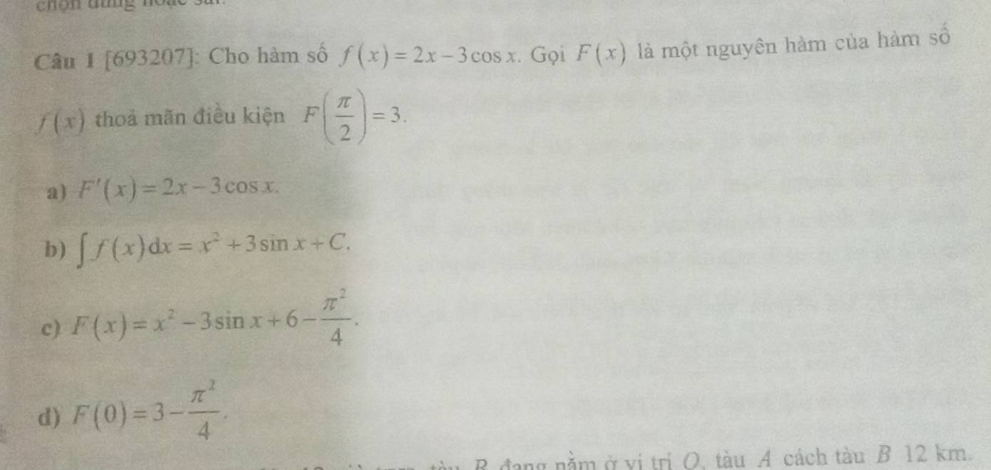 chon tưng no.
Câu 1 [693207]: Cho hàm số f(x)=2x-3cos x. Gọi F(x) là một nguyên hàm của hàm số
f(x) thoả mãn điều kiện F( π /2 )=3.
a) F'(x)=2x-3cos x.
b) ∈t f(x)dx=x^2+3sin x+C.
c) F(x)=x^2-3sin x+6- π^2/4 .
d) F(0)=3- π^2/4 . 
B đang nằm ở vị trí O, tàu A cách tàu B 12 km.