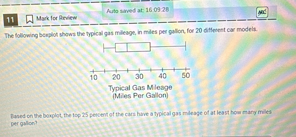 Auto saved at: 16:09:28 
11 Mark for Review 
The following boxplot shows the typical gas mileage, in miles per gallon, for 20 different car models. 
Based on the boxplot, the top 25 percent of the cars have a typical gas mileage of at least how many miles
per gallon?