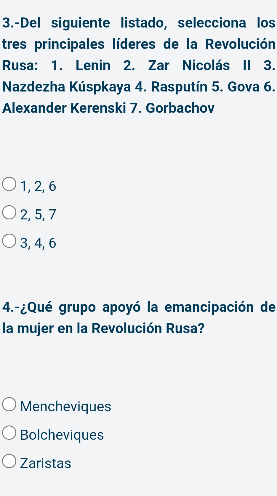 3.-Del siguiente listado, selecciona los
tres principales líderes de la Revolución
Rusa: 1. Lenin 2. Zar Nicolás II 3.
Nazdezha Kúspkaya 4. Rasputín 5. Gova 6.
Alexander Kerenski 7. Gorbachov
1, 2, 6
2, 5, 7
3, 4, 6
4.-¿Qué grupo apoyó la emancipación de
la mujer en la Revolución Rusa?
Mencheviques
Bolcheviques
Zaristas