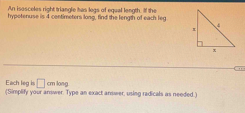 An isosceles right triangle has legs of equal length. If the 
hypotenuse is 4 centimeters long, find the length of each leg. 
Each leg is □ cm long. 
(Simplify your answer. Type an exact answer, using radicals as needed.)