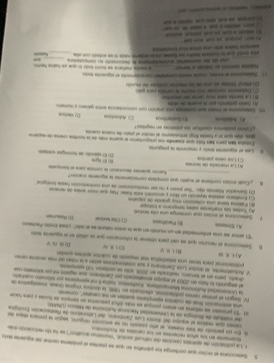 Selecciona el inciso que contenga los párrafoa en que se plantea el problema central del siguiente texto.
1. La población de ajolotes (axolote del náhuatl axolut, "monstruo acuático") se ha ido reducendo drás
ticamente en los años recientes en los canales de Xochimiico.
It. En un periodo de tres meses, el año pasado no se encontró ninguno, según la pomera etapa del
censo que realiza el equipo del doctor Luis Zambrano, del Laboratorio de Restauración Ecológica
del Iristituto de Biología de la Universidad Nacional Autónoma de México (UNAM)
II. "El prozeso se retoma en enero porque es más difícil pescarlos en tiempos de lluvias y para hacer
una estimación final de cuantos ejemplares quedan en los canales", comentó.
IV. Según el primar censo poblacional, efectuado en 1998, la dectora Virginía Graue, investigadora de
la Universidad Aulónoma Metropolitana, Xochimiles, habla 6 mil ejemplares por klómetre cuadrade.
el segunido lo hizo en 2003 el equipo ensabezado por Zambrano, que registró mil por kilómetro cue
drado, pero en el tercero, reatizado en 2008, sólo se contaron 100 ejempiania.
V. Actualmente, el doctor Luis Zambrano y sus colaboradores están a la mitad del más reciente censo
poblacional para tener una estadiatica real respecto de cuântos ajolotes quedan.
A) i, 11. 11i B) I、 I、 V C) I. I. IV D) ⅲi, (V. V
6. Selecciona el recurso que se usó para obtener la información que se útilizó en el siguientó tesdo.
"El amor es una enfermedad en un mundo en que lo único natural es el odio". (José Emilio Pacheco)
A) Sintesia B) Paräfrasis C) Cita textual D) Resumen
7. Setecciona el inciso que contenga una cita textual
A) Todas las mañanas sales temprano a trabajar
B) Fátima tiene una colección muy grande de zapatos
C) Emiliano estaba leyendo un libro y encontró esta frase: Hay que more antes de renacer
D) Salvador Allende dijo: ''Ser joven y no ser revolucionario es una contradicción hasta biológica"
B ¿Cuál inciso contiene el sujeto que completa correctamente la siguiente oración?
_fueron quienes devoraron la comida para el banquete.
A) La mañada de lsones B) El ligre
C) Los osos pardos D) El ejército de normigas soldado
Lee el siguiente texto y responde la pregunta
Eslaba tan pero tan feliz que cuando me preguntaron si quería más de la homible crema de esparra
ges, die que sí y hasta fingi entusiasmo al recibir el plato de nueva cuenta
¿Camo podemos clasificar las palabras en nagntas?
A) Adjstivos B) Sustántivos C) Adverbica D) Verbos
10. Setecciana el inclen que contenga una oración con concordancia entre genero y número.
A) Salió gritando por la puerta de atrás
() La tiansa está may caroa del deportivo
() Debemón cpmprar has mema la consita para gato
O: Marst Streep as una de las mejores acticas del mundo
11. Satecesana al inciso, coco nexos complistan correctamente el siguiente texio.
Nasatio termno su tratajo a tempo _a iedía mañana se borró todo to que ya habia hecho.
una de las secretaran acostentalmente le desconectó su compotadora
elas sució que lo numera Rocho en fiatse, an la restamó nada ni se entadó con ella __Natsio què
alémpão habla sido una chica muy bondudopa
A aun, podjn. Va sué mon que
E sedadó a mar, ya cua, poítico, muiún
○) peet, debido a qui, a poser te , se aue
D) porgua, ya que, sino que, debido a que