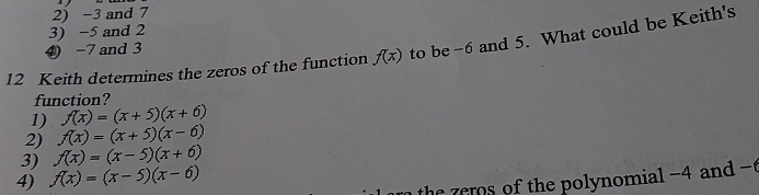 2) -3 and 7
3) -5 and 2
12 Keith determines the zeros of the function f(x) to be -6 and 5. What could be Keith's
4 -7 and 3
function?
1) f(x)=(x+5)(x+6)
2) f(x)=(x+5)(x-6)
3) f(x)=(x-5)(x+6)
4) f(x)=(x-5)(x-6)
m the zeros of the polynomial -4 and -