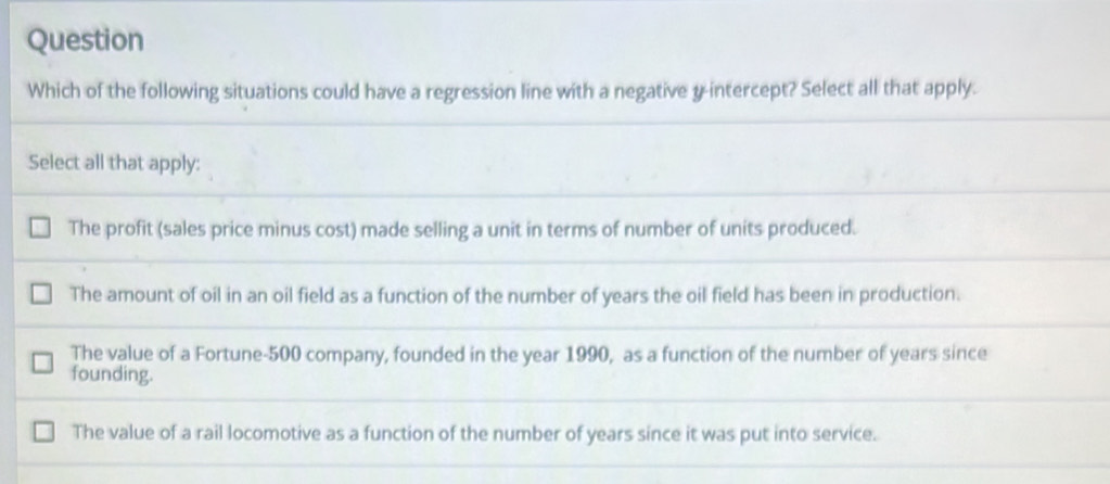 Question
Which of the following situations could have a regression line with a negative y-intercept? Select all that apply.
Select all that apply:
The profit (sales price minus cost) made selling a unit in terms of number of units produced.
The amount of oil in an oil field as a function of the number of years the oil field has been in production.
The value of a Fortune- 500 company, founded in the year 1990, as a function of the number of years since
founding.
The value of a rail locomotive as a function of the number of years since it was put into service.