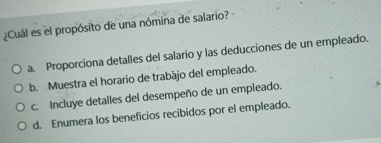 ¿Cuál es el propósito de una nómina de salario?
a. Proporciona detalles del salario y las deducciones de un empleado.
b. Muestra el horario de trabájo del empleado.
c. Incluye detalles del desempeño de un empleado.
d. Enumera los beneficios recibidos por el empleado.