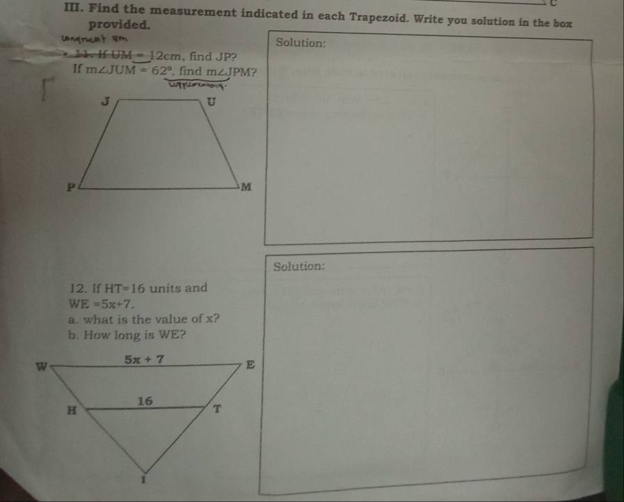 Find the measurement indicated in each Trapezoid. Write you solution in the box
provided.
Ungracit N Solution:
M=12cm , find JP?
If m∠ JUM=62° , find m∠ JPM 2
C   
Solution:
12. If HT=16 units and
WE=5x+7.
a. what is the value of x?
b. How long is WE?