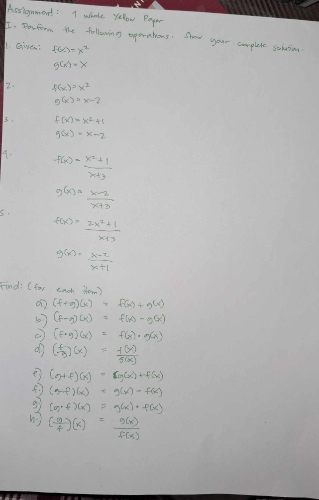 Assignment: I whole yellow Paper 
I. Perform the following oporations. Show your complete solution. 
11. Given: f(x)=x^2
g(x)=x
2. f(x)=x^2
g(x)=x-2
3. f(x)=x^2+1
g(x)=x-2
9. f(x)= (x^2+1)/x+3 
g(x)= (x-2)/x+3 
s.
f(x)= (2x^2+1)/x+3 
g(x)= (x-2)/x+1 
Find: ( for each itam)
(f+g)(x)=f(x)+g(x)
5. (f-g)(x)=f(x)-g(x)
(f· g)(x)=f(x)· g(x)
do ( f/g )(x)= f(x)/g(x) 
e (g+f)(x)=cg(x)+f(x)
f (g-f)(x)=g(x)-f(x)
g1 (g· f)(x)=g(x)· f(x)
n ( g/f )(x)= g(x)/f(x) 