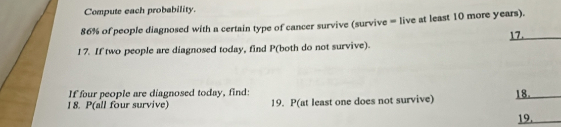 Compute each probability.
86% of people diagnosed with a certain type of cancer survive (survive = live at least 10 more years). 
17._ 
17. If two people are diagnosed today, find P (both do not survive). 
If four people are diagnosed today, find: 18._ 
18. P (all four survive) 19. P (at least one does not survive) 
19._