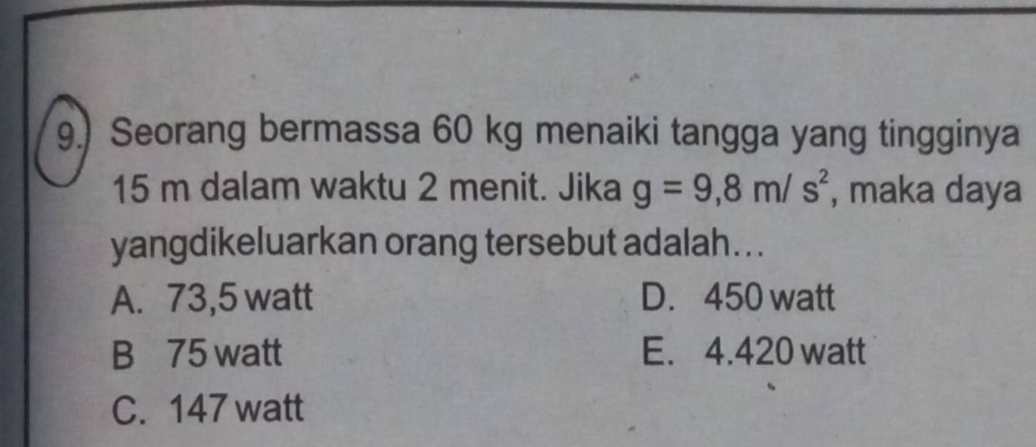 Seorang bermassa 60 kg menaiki tangga yang tingginya
15 m dalam waktu 2 menit. Jika g=9,8m/s^2 , maka daya
yangdikeluarkan orang tersebut adalah...
A. 73,5 watt D. 450 watt
B 75 watt E. 4.420 watt
C. 147 watt