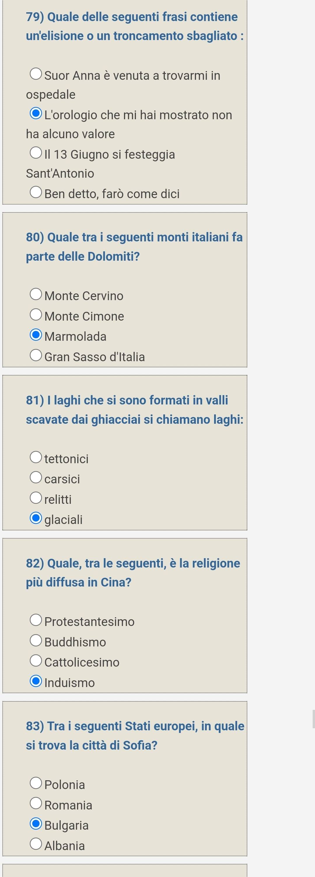 Quale delle seguenti frasi contiene
un'elisione o un troncamento sbagliato :
Suor Anna è venuta a trovarmi in
ospedale
L'orologio che mi hai mostrato non
ha alcuno valore
Il 13 Giugno si festeggia
Sant'Antonio
* Ben detto, farò come dici
80) Quale tra i seguenti monti italiani fa
parte delle Dolomiti?
Monte Cervino
Monte Cimone
Marmolada
Gran Sasso d'Italia
81) I laghi che si sono formati in valli
scavate dai ghiacciai si chiamano laghi:
tettonici
carsici
relitti
glaciali
82) Quale, tra le seguenti, è la religione
più diffusa in Cina?
Protestantesimo
Buddhismo
Cattolicesimo
Induismo
83) Tra i seguenti Stati europei, in quale
si trova la città di Sofıa?
Polonia
Romania
Bulgaria
Albania