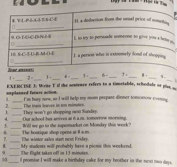 Day # Tam - Hộc từ Tim 
_ 
_ 
1. . 2 - 3 - _ 4 _ 5- _ 6- _ 7- _ 8- _ 9 - 
EXERCISE 3: Write T if the sentence refers to a timetable, schedule or plan, an 
unplanned future action. 
1. _I’m busy now, so I will help my mom prepare dinner tomorrow evening. 
2. _The train leaves in ten minutes. 
3. _They won’t go shopping next Sunday. 
4. _Our school bus arrives at 6 a.m. tomorrow morning. 
5. _Will we go to the supermarket on Monday this week? 
6. _The boutique shop opens at 8 a.m. 
7. _The winter sales start next Friday. 
8. _My students will probably have a picnic this weekend. 
9. _The flight takes off in 15 minutes. 
10._ I promise I will make a birthday cake for my brother in the next two days.