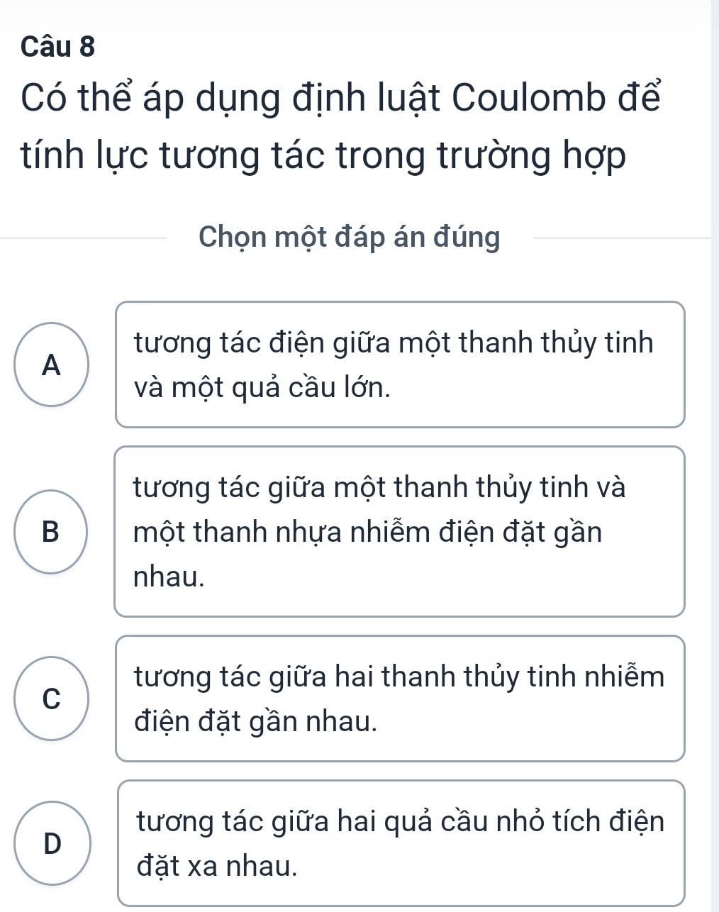 Có thể áp dụng định luật Coulomb để
tính lực tương tác trong trường hợp
Chọn một đáp án đúng
tương tác điện giữa một thanh thủy tinh
A
và một quả cầu lớn.
tương tác giữa một thanh thủy tinh và
B một thanh nhựa nhiễm điện đặt gần
nhau.
tương tác giữa hai thanh thủy tinh nhiễm
C
điện đặt gần nhau.
tương tác giữa hai quả cầu nhỏ tích điện
D
đặt xa nhau.