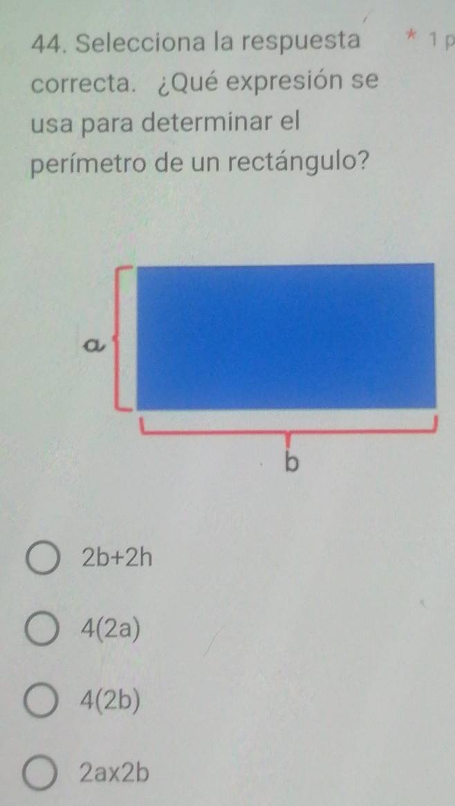 Selecciona la respuesta * 1 p
correcta. ¿Qué expresión se
usa para determinar el
perímetro de un rectángulo?
2b+2h
4(2a)
4(2b)
2a* 2b