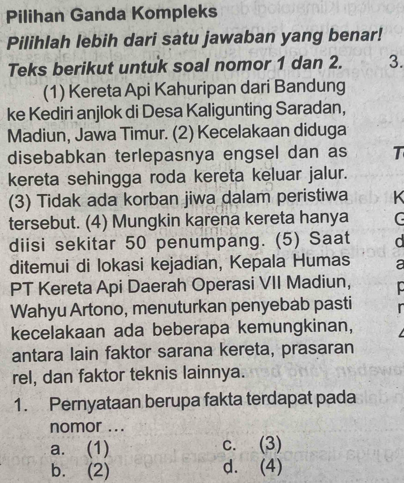 Pilihan Ganda Kompleks
Pilihlah lebih dari satu jawaban yang benar!
Teks berikut untuk soal nomor 1 dan 2. 3.
(1) Kereta Api Kahuripan dari Bandung
ke Kediri anjlok di Desa Kaligunting Saradan,
Madiun, Jawa Timur. (2) Kecelakaan diduga
disebabkan terlepasnya engsel dan as T
kereta sehingga roda kereta keluar jalur.
(3) Tidak ada korban jiwa dalam peristiwa K
tersebut. (4) Mungkin karena kereta hanya
diisi sekitar 50 penumpang. (5) Saat d
ditemui di lokasi kejadian, Kepala Humas a
PT Kereta Api Daerah Operasi VII Madiun,
Wahyu Artono, menuturkan penyebab pasti
kecelakaan ada beberapa kemungkinan,
antara lain faktor sarana kereta, prasaran
rel, dan faktor teknis lainnya.
1. Pernyataan berupa fakta terdapat pada
nomor ...
a. (1) c. (3)
b. (2) d. (4)