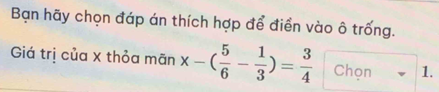 Bạn hãy chọn đáp án thích hợp để điền vào ô trống. 
Giá trị của x thỏa mãn x-( 5/6 - 1/3 )= 3/4  Chọn 1.