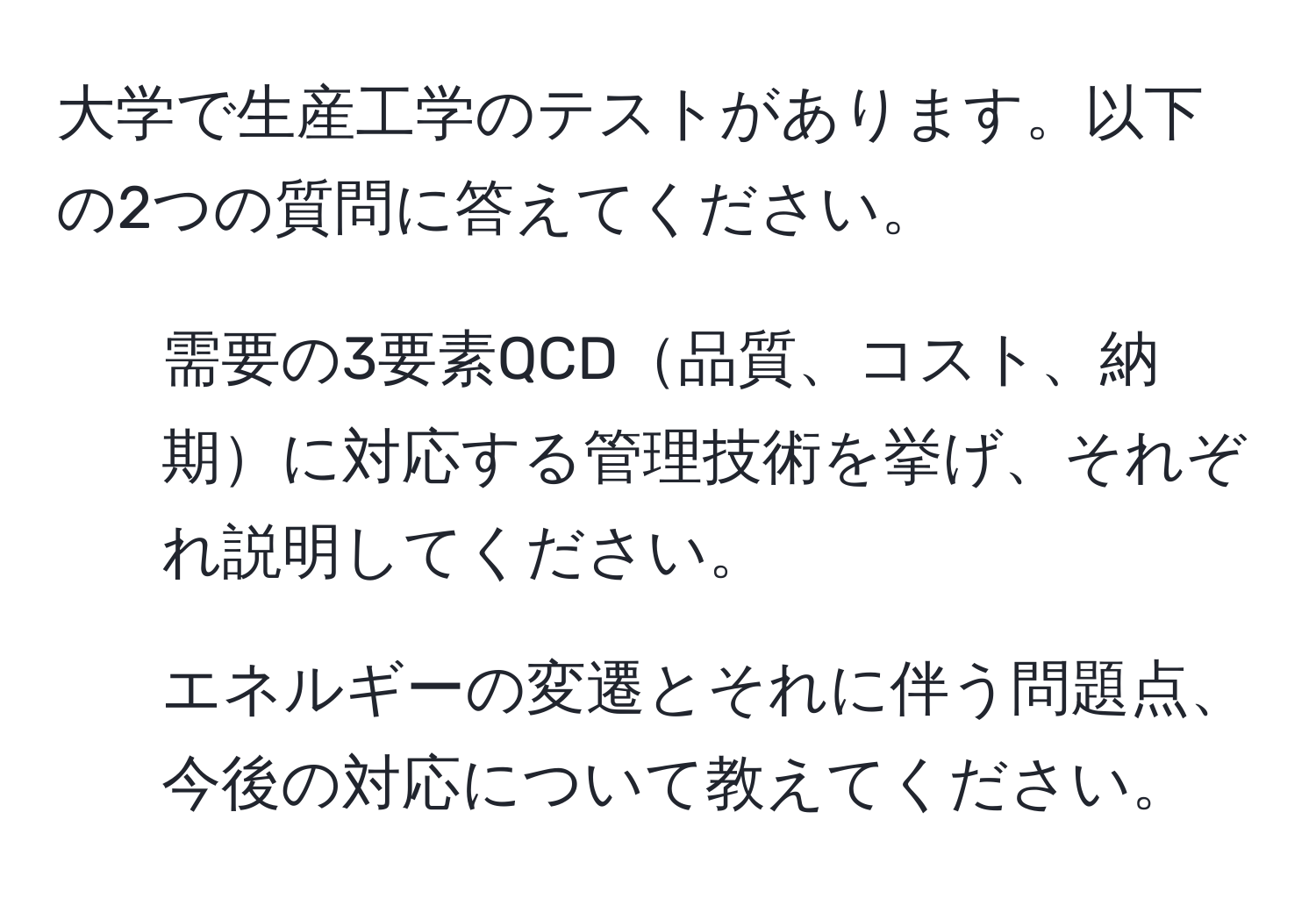 大学で生産工学のテストがあります。以下の2つの質問に答えてください。  
1. 需要の3要素QCD品質、コスト、納期に対応する管理技術を挙げ、それぞれ説明してください。  
2. エネルギーの変遷とそれに伴う問題点、今後の対応について教えてください。