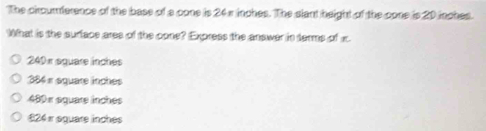 The circumference of the base of a cone is 24 π inches. The slant height of the cone is 20 inches.
What is the surface ares of the cone? Express the answer in terms of m.
240 π square inches
384 « équare inches
480 x equare inches
£24 equare inches