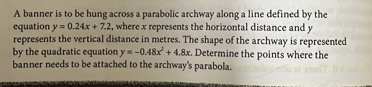 A banner is to be hung across a parabolic archway along a line defined by the
equation y=0.24x+7.2 , where x represents the horizontal distance and y
represents the vertical distance in metres. The shape of the archway is represented
by the quadratic equation y=-0.48x^2+4.8x. Determine the points where the
banner needs to be attached to the archway’s parabola.