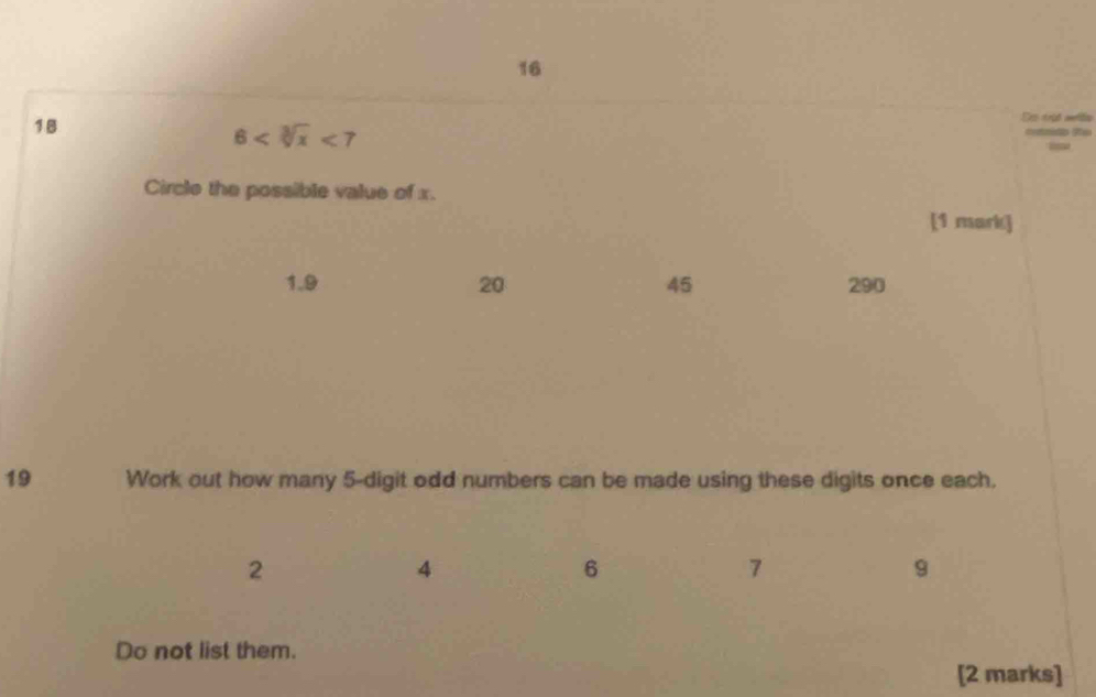 16
18
De trid nriin
6 <7</tex> 
== f
Circle the possible value of x.
[1 mark]
1. 9 20 45 290
19 Work out how many 5 -digit odd numbers can be made using these digits once each.
2
4
6
7
9
Do not list them.
[2 marks]