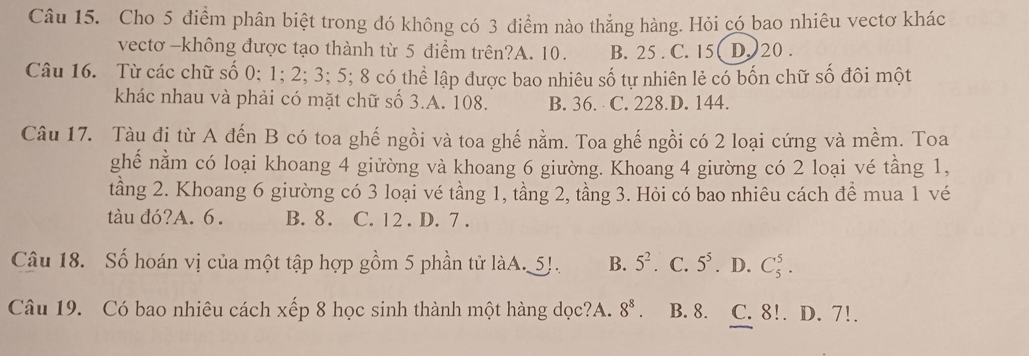 Cho 5 điểm phân biệt trong đó không có 3 điểm nào thẳng hàng. Hỏi có bao nhiêu vectơ khác
vectơ -không được tạo thành từ 5 điểm trên?A. 10. B. 25 . C. 15 ( D. ) 20.
Câu 16. Từ các chữ số 0; 1; 2; 3; 5; 8 có thể lập được bao nhiêu số tự nhiên lẻ có bốn chữ số đôi một
khác nhau và phải có mặt chữ số 3.A. 108. B. 36. C. 228.D. 144.
Câu 17. Tàu đị từ A đến B có toa ghế ngồi và toa ghế nằm. Toa ghế ngồi có 2 loại cứng và mềm. Toa
ghế nằm có loại khoang 4 giửờng và khoang 6 giường. Khoang 4 giường có 2 loại vé tầng 1,
tầng 2. Khoang 6 giường có 3 loại vé tầng 1, tầng 2, tầng 3. Hỏi có bao nhiêu cách để mua 1 vé
tàu đó?A. 6. B. 8. C. 12. D. 7.
Câu 18. Số hoán vị của một tập hợp gồm 5 phần tử làA. 5!. B. 5^2 C. 5^5. D. C_5^(5. 
Câu 19. Có bao nhiêu cách xếp 8 học sinh thành một hàng dọc?A. 8^8). B. 8. C. 8!. D. 7!.