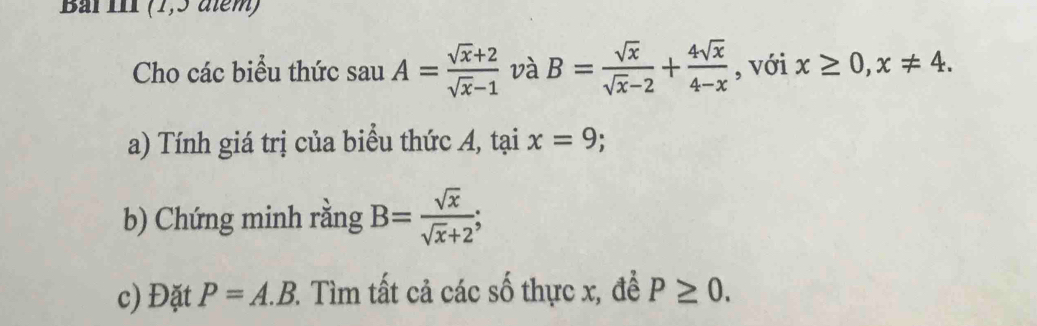 Bai III (1,3 atém) 
Cho các biểu thức sauA= (sqrt(x)+2)/sqrt(x)-1  và B= sqrt(x)/sqrt(x)-2 + 4sqrt(x)/4-x  , với x≥ 0, x!= 4. 
a) Tính giá trị của biểu thức A, tại x=9; 
b) Chứng minh rằng B= sqrt(x)/sqrt(x)+2 ; 
c) Đặt P=A.B 2. Tìm tất cả các số thực x, để P≥ 0.