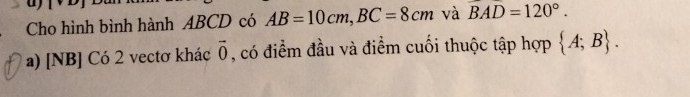 Cho hình bình hành ABCD có AB=10cm, BC=8cm và widehat BAD=120°.
a) [NB] Có 2 vectơ khác vector 0 , có điểm đầu và điểm cuối thuộc tập hợp  A;B.