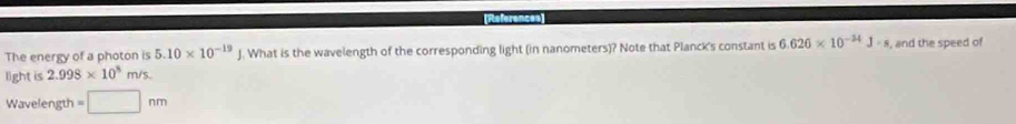 References 
The energy of a photon is 5.10* 10^(-19). What is the wavelength of the corresponding light (in nanometers)? Note that Planck's constant is 6.626* 10^(-34)J· s , and the speed of 
light is 2.998* 10^8m/s
Wavelength =□ nm