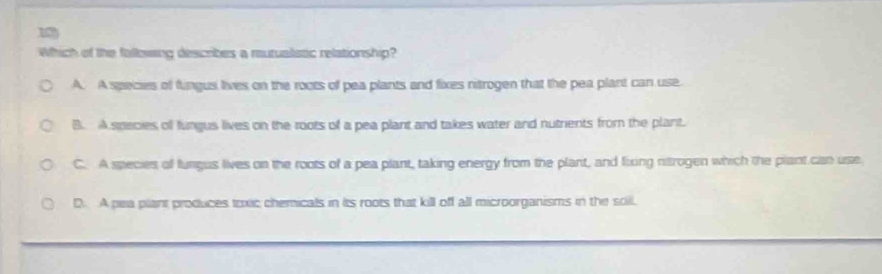 Which of the fallowing describes a mutualistc relationship?
A. A species of fungus lives on the roots of pea plants and fixes nitrogen that the pea plant can use.
B. A species of fungus lives on the roots of a pea plant and takes water and nutrients from the plant.
C. A species of fungus lives on the roots of a pea plant, taking energy from the plant, and fixing nitrogen which the plant can use
D. A pea plant produces toxic chemicals in its roots that kill off all microorganisms in the soil.