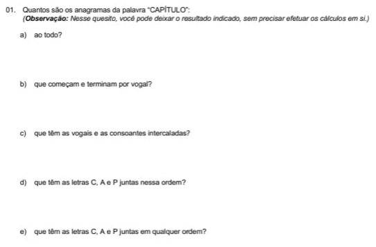 Quantos são os anagramas da palavra "CAPÍTULO": 
(Observação: Nesse quesito, você pode deixar o resultado indicado, sem precisar efetuar os cálculos em si.) 
a) ao todo? 
b) que começam e terminam por vogal? 
c) que têm as vogais e as consoantes intercaladas? 
d) que têm as letras C, A e P juntas nessa ordem? 
e) que têm as letras C, A e P juntas em qualquer ordem?