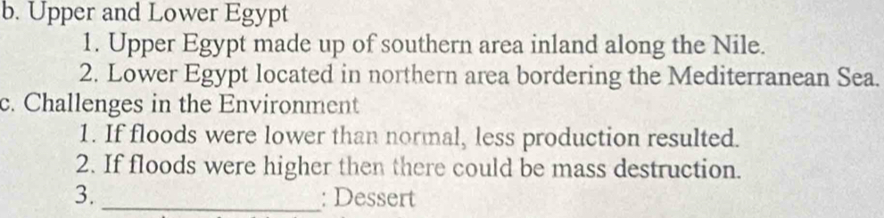 Upper and Lower Egypt 
1. Upper Egypt made up of southern area inland along the Nile. 
2. Lower Egypt located in northern area bordering the Mediterranean Sea. 
c. Challenges in the Environment 
1. If floods were lower than normal, less production resulted. 
2. If floods were higher then there could be mass destruction. 
3._ : Dessert