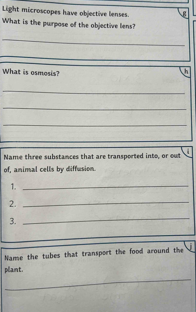 Light microscopes have objective lenses. 
g 
What is the purpose of the objective lens? 
_ 
What is osmosis? 
h 
_ 
_ 
_ 
_ 
Name three substances that are transported into, or out i 
of, animal cells by diffusion. 
1._ 
2._ 
3. 
_ 
Name the tubes that transport the food around the 
plant. 
_