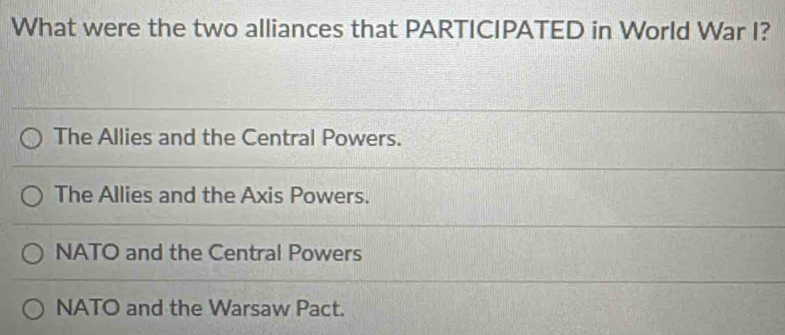 What were the two alliances that PARTICIPATED in World War I?
The Allies and the Central Powers.
The Allies and the Axis Powers.
NATO and the Central Powers
NATO and the Warsaw Pact.