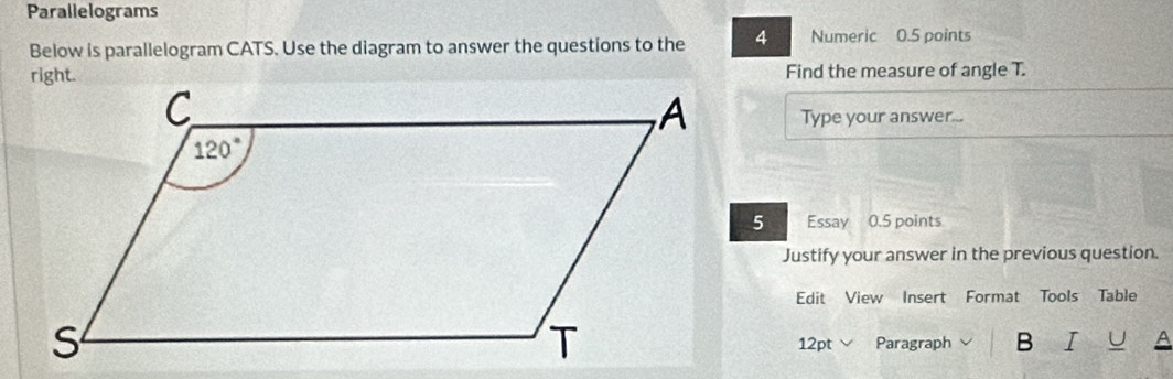 Parallelograms
Below is parallelogram CATS. Use the diagram to answer the questions to the 4 Numeric 0.5 points
Find the measure of angle T.
Type your answer...
Essay 0.5 points
Justify your answer in the previous question.
Edit View Insert Format Tools Table
12pt Paragraph B I U