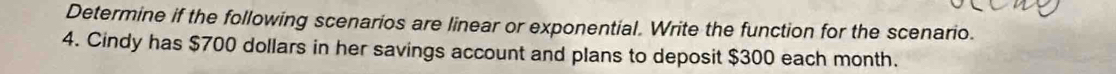 Determine if the following scenarios are linear or exponential. Write the function for the scenario. 
4. Cindy has $700 dollars in her savings account and plans to deposit $300 each month.